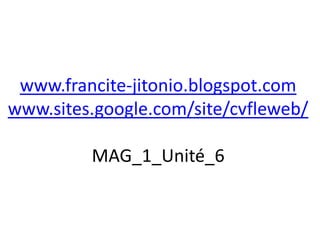 www.francite-jitonio.blogspot.com
www.sites.google.com/site/cvfleweb/

         MAG_1_Unité_6
 