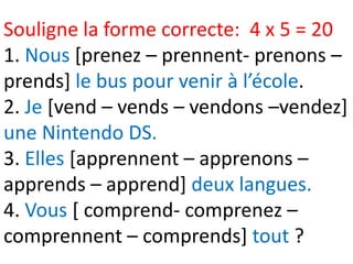 Souligne la forme correcte: 4 x 5 = 20
1. Nous [prenez – prennent- prenons –
prends] le bus pour venir à l’école.
2. Je [vend – vends – vendons –vendez]
une Nintendo DS.
3. Elles [apprennent – apprenons –
apprends – apprend] deux langues.
4. Vous [ comprend- comprenez –
comprennent – comprends] tout ?
 