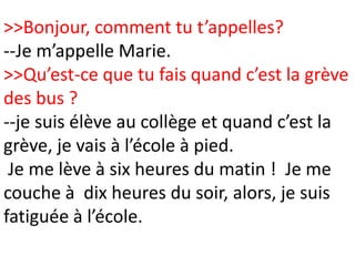 >>Bonjour, comment tu t’appelles?
--Je m’appelle Marie.
>>Qu’est-ce que tu fais quand c’est la grève
des bus ?
--je suis élève au collège et quand c’est la
grève, je vais à l’école à pied.
 Je me lève à six heures du matin ! Je me
couche à dix heures du soir, alors, je suis
fatiguée à l’école.
 
