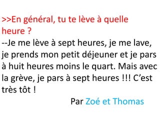 >>En général, tu te lève à quelle
heure ?
--Je me lève à sept heures, je me lave,
je prends mon petit déjeuner et je pars
à huit heures moins le quart. Mais avec
la grève, je pars à sept heures !!! C’est
très tôt !
                   Par Zoé et Thomas
 