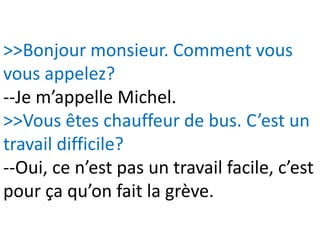 >>Bonjour monsieur. Comment vous
vous appelez?
--Je m’appelle Michel.
>>Vous êtes chauffeur de bus. C’est un
travail difficile?
--Oui, ce n’est pas un travail facile, c’est
pour ça qu’on fait la grève.
 