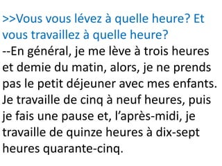>>Vous vous lévez à quelle heure? Et
vous travaillez à quelle heure?
--En général, je me lève à trois heures
et demie du matin, alors, je ne prends
pas le petit déjeuner avec mes enfants.
Je travaille de cinq à neuf heures, puis
je fais une pause et, l’après-midi, je
travaille de quinze heures à dix-sept
heures quarante-cinq.
 