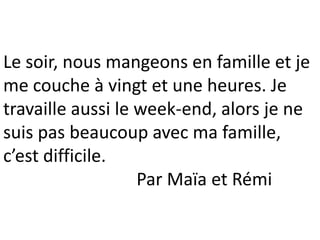 Le soir, nous mangeons en famille et je
me couche à vingt et une heures. Je
travaille aussi le week-end, alors je ne
suis pas beaucoup avec ma famille,
c’est difficile.
                   Par Maïa et Rémi
 