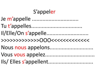 S’appeler
Je m’appelle ...............................
Tu t’appelles..................................
Il/Elle/On s’appelle............................
>>>>>>>>>>>>>OOO<<<<<<<<<<<<<
Nous nous appelons.............................
Vous vous appelez.................................
Ils/ Elles s’appellent..............................
 