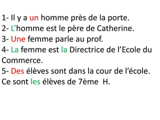 1- Il y a un homme près de la porte.
2- L’homme est le père de Catherine.
3- Une femme parle au prof.
4- La femme est la Directrice de l’Ecole du
Commerce.
5- Des élèves sont dans la cour de l’école.
Ce sont les élèves de 7ème H.
 
