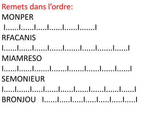 Remets dans l’ordre:
MONPER
 I......I......I.....I......I......I.......I
RFACANIS
I......I......I......I......I.......I......I.......I......I
MIAMRESO
I......I......I.......I.......I.......I......I......I......I
SEMONIEUR
I.....I......I.....I......I......I......I......I......I......I
BRONJOU I......I.....I.....I.....I.....I.....I.....I
 