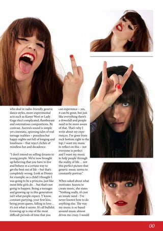 who deal in radio-friendly generic
dance styles, more-experimental
acts such as Kanye West or Lady
Gaga elect complicated, flamboyant
and ostentatious compositions. By
contrast, Aurora’s sound is simple
yet cinematic, spinning tales of real
teenage realities – penniless but
happy nights out full of longing and
loneliness – that reject clichés of
mindless fun and decadence.
“I don’t intend on selling dreams to
young people. We’re now brought
up believing that you have to live
and behave in a certain way to
get the best out of life – but that’s
completely wrong. Look at Disney
for example; as a child I thought I
was going to be a princess, just like
most little girls do… but that’s not
going to happen. Being a teenager
and growing up in this generation
isn’t what people expect. Y’know,
constant partying, your first kiss,
being prom queen, falling in love…
it’s not what it seems. It’s all bullshit.
Growing up is one of the most
difficult periods of time that you

can experience – yes,
it can be great, but just
like everything there’s
a downfall and people
need to be more aware
of that. That’s why I
write about my experiences. I’ve gone from
rock bottom right to the
top; I want my music
to reflect on this – not
everyone is perfect
and I want my music
to help people through
the reality of life… not
this perfect picture that
generic music seems to
constantly portray.”
When asked about what
motivates Aurora to
create music, she states
“Nothing really, it’s just
an innate need - I’ve
never known how to do
anything else. The way
my music is so based
around music almost
drives me crazy. I would

00

 