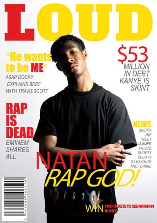 “He wants
to be ME”
A$AP ROCKY
EXPLAINS BEEF
WITH TRAVI$ $COTT
RAP
IS
DEADEMINEM
SHARES
ALL
NEWS
SKEPTA
JME
WILEY
JAMMER
FRISCO
SHORTY
SOLO 45
DJ MAXIMUM
AND.. DRAKE
$53MILLION
IN DEBT
KANYE IS
SKINT
NATAN
RAPGOD!
WINTWO TICKETS TO SEE NATAN IN
IN JULY!
 
