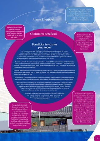 Aproveitando a imagem positiva
                                                                                                      que a região adquiriu, uma série
                                                                                                       de programas e de iniciativas
                                                                                                    comerciais continuam a manter unidas
                                                                                                           as pequenas empresas
                                          A nova Liverpool                                               do Noroeste da Inglaterra.



  Segundo um inquérito,
      79% das pessoas
interrogadas consideravam
   que Liverpool era uma
  cidade que “ia de vento
                                      Os maiores benefícios                                                            Todas as crianças das
         em popa”                                                                                                    escolas de Liverpool se
                                                                                                                          implicaram no
                                                                                                                     acontecimento e 67 000
                                                                                                                    de entre elas participaram
                                         Benefícios imediatos                                                         directamente nalguma
                                             para todos                                                                    actividade ou
                                                                                                                           espectáculo.
                       Os investimentos que lhe foram atribuídos dotaram Liverpool de novas
                    e soberbas infra-estruturas. O Echo Arena e o BT Convention Centre ganharam
                  216 milhões de euros em 2008 e já têm reservas feitas até 2014. Liverpool One, um novo
                e vasto centro comercial que une o centro da cidade a Albert Dock, gerou um volume
               de negócios de 2,16 milhares de milhões de euros num só ano.

              Durante o período de quatro anos que precedeu o ano de 2008, foram investidos 11,89 milhões de
             euros nos meios artísticos e associativos ligados ao sector público. Entre 2004 e 2007, o Programa
            Creative Communities seleccionou temas anuais para o período de 2004 - 2008 a fim de preparar a
           cidade para as celebrações de 2008.

           Em 2008, 15 milhões de pessoas assistiram a um evento cultural e a maior parte desses eventos estavam
           directamente relacionados com a Capital da Cultura. 70% dos habitantes de Liverpool visitaram um
           museu ou uma galeria de arte.

            A cidade atraiu 3,5 milhões de visitantes que despenderam 864 milhões de euros e reservaram um milhão
             de camas de hotel. A ocupação dos hotéis bateu todos os recordes, atingindo os 81% nalguns meses.

               Muitas desses visitantes dirigiram-se ao Centro de Informação do Turismo, a designada “The 08
                Place”, que ganhou um prémio como recompensa pela qualidade dos seus serviços. Globalmente,
                  as visitas ao Centro de Informação do Turismo aumentaram em cerca de 150%. O “Welcome
                     Programme recrutou mais de 5 000 habitantes da cidade para trabalhar no sector do
                        turismo e melhorar os serviços de atendimento dos clientes.

                            Cerca de 12 000 artigos foram escritos sobre Liverpool e publicados                    O “Volunteer Programme”
                                no mundo inteiro, contribuindo para aumentar a
                                                                                                                incitou um milhar de pessoas
                                     popularidade da cidade e a tornar mais atractiva
                                                                                                                   a oferecer a sua ajuda aos
                                            aos olhos dos visitantes.
                                                                                                                  organizadores dos eventos
                                                                                                                e a informar sobre aquilo que
                                                                                                                  se podia ver, fazer e criar na
         A população da cidade
                                                                                                                 cidade. Os motoristas de táxi
        deixou-se envolver pela
                                                                                                                 informaram-se no Tate sobre
         atmosfera e participou
                                                                                                                a obra de Klimt e alguns deles
           no acontecimento.
                                                                                                                   decidiram seguir aulas de
        As obras e os eventos do
                                                                                                                   arte moderna. Numerosas
         programa serviram de
                                                                                                                    pessoas aproveitaram a
        pretexto para implicar os
                                                                                                                  oportunidade para apreciar
       habitantes e para suscitar
                                                                                                                  novos tipos de arte através
       o diálogo sobre temas tão
                                                                                                                     dos diferentes media.
     sensíveis como a criminalidade
          ou a exclusão social.




                                                                                                                                  panorama 29      13
 