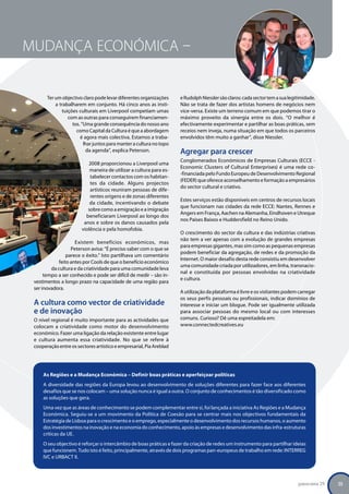 Mudança Económica –


              Ter um objectivo claro pode levar diferentes organizações     e Rudolph Niessler são claros: cada sector tem a sua legitimidade.
                  a trabalharem em conjunto. Há cinco anos as insti-        Não se trata de fazer dos artistas homens de negócios nem
                     tuições culturais em Liverpool competiam umas          vice-versa. Existe um terreno comum em que podemos tirar o
                        com as outras para conseguirem financiamen-         máximo proveito da sinergia entre os dois. “O melhor é
                          tos. “Uma grande consequência do nosso ano        efectivamente experimentar e partilhar as boas práticas, sem
                            como Capital da Cultura é que a abordagem       receios nem inveja, numa situação em que todos os parceiros
                              é agora mais colectiva. Estamos a traba-      envolvidos têm muito a ganhar”, disse Niessler.
                                lhar juntos para manter a cultura no topo
                                 da agenda”, explica Peterson.              Agregar para crescer
                                                                            Conglomerados Económicos de Empresas Culturais (ECCE -
                                  2008 proporcionou a Liverpool uma
                                                                            Economic Clusters of Cultural Enterprises) é uma rede co-
                                   maneira de utilizar a cultura para es-
                                                                            -financiada pelo Fundo Europeu de Desenvolvimento Regional
                                   tabelecer contactos com os habitan-
                                                                            (FEDER) que oferece aconselhamento e formação a empresários
                                   tes da cidade. Alguns projectos
                                                                            do sector cultural e criativo.
                                   artísticos reuniram pessoas de dife-
                                   rentes origens e de zonas diferentes
                                                                            Estes serviços estão disponíveis em centros de recursos locais
                                   da cidade, incentivando o debate
                                                                            que funcionam nas cidades da rede ECCE: Nantes, Rennes e
                                  sobre como a emigração e a imigração
                                                                            Angers em França, Aachen na Alemanha, Eindhoven e Utreque
                                 beneficiaram Liverpool ao longo dos
                                                                            nos Países Baixos e Huddersfield no Reino Unido.
                                anos e sobre os danos causados pela
                               violência e pela homofobia.
                                                                            O crescimento do sector da cultura e das indústrias criativas
                                                                            não tem a ver apenas com a evolução de grandes empresas
                            Existem benefícios económicos, mas
                                                                            para empresas gigantes, mas sim como as pequenas empresas
                          Peterson avisa: “É preciso saber com o que se
                                                                            podem beneficiar da agregação, de redes e da promoção da
                        parece o êxito.” Isto partilhava um comentário
                                                                            Internet. O maior desafio desta rede consistiu em desenvolver
                    feito antes por Cools de que o benefício económico
                                                                            uma comunidade criada por utilizadores, em linha, transnacio-
                da cultura e da criatividade para uma comunidade leva
                                                                            nal e constituída por pessoas envolvidas na criatividade
             tempo a ser conhecido e pode ser difícil de medir – são in-
                                                                            e cultura.
        vestimentos a longo prazo na capacidade de uma região para
        ser inovadora.
                                                                            A utilização da plataforma é livre e os visitantes podem carregar
                                                                            os seus perfis pessoais ou profissionais, indicar domínios de
        A cultura como vector de criatividade                               interesse e iniciar um blogue. Pode ser igualmente utilizada
        e de inovação                                                       para associar pessoas do mesmo local ou com interesses
        O nível regional é muito importante para as actividades que         comuns. Curioso? Dê uma espreitadela em:
        colocam a criatividade como motor do desenvolvimento                www.connectedcreatives.eu
        económico. Fazer uma ligação da relação existente entre lugar
        e cultura aumenta essa criatividade. No que se refere à
        cooperação entre os sectores artístico e empresarial, Pia Areblad




            As Regiões e a Mudança Económica – Definir boas práticas e aperfeiçoar políticas
            A diversidade das regiões da Europa levou ao desenvolvimento de soluções diferentes para fazer face aos diferentes
            desafios que se nos colocam – uma solução nunca é igual a outra. O conjunto de conhecimentos é tão diversificado como
            as soluções que gera.
            Uma vez que as áreas de conhecimento se podem complementar entre si, foi lançada a iniciativa As Regiões e a Mudança
            Económica. Seguiu-se a um movimento da Política de Coesão para se centrar mais nos objectivos fundamentais da
            Estratégia de Lisboa para o crescimento e o emprego, especialmente o desenvolvimento dos recursos humanos, o aumento
            dos investimentos na inovação e na economia do conhecimento, apoio às empresas e desenvolvimento das infra-estruturas
            críticas da UE.
            O seu objectivo é reforçar o intercâmbio de boas práticas e fazer da criação de redes um instrumento para partilhar ideias
            que funcionem. Tudo isto é feito, principalmente, através de dois programas pan-europeus de trabalho em rede: INTERREG
            IVC e URBACT II.




                                                                                                                                     panorama 29   25
 