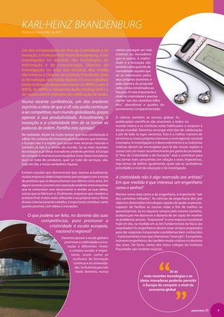Karl-heinz Brandenburg
Professor e inventor do MP3



Um dos embaixadores do Ano da Criatividade e da                     vamos conseguir ser mais
Inovação, o Professor Karl-Heinz Brandenburg, é um                  criativos ou inovadores
                                                                    que os outros. A criativi-
investigador no domínio das tecnologias da
                                                                    dade e a inovação são
informação e da comunicação, Director de                            também uma questão de
Investigação na área das técnicas dos media                         mentalidade: aqueles que
electrónicos e Director do Instituto Fraunhofer para                só se interessam pelos
as tecnologias dos media digitais. Os seus trabalhos                seus próprios domínios e
estão na base do desenvolvimento do MPEG Layer-3                    pela maneira de progredir
                                                                    neles, estão condenados ao
(MP3), do MPEG-2 Advanced Audio Coding (AAC) e
                                                                    fracasso. O mais importante a
de muitos outros métodos de codificação de áudio.                   nível da criatividade é precisa-
Numa recente conferência, um dos oradores                           mente “sair dos caminhos trilha-
                                                                    dos”, abandonar o quadro do
exprimiu a ideia de que a UE não podia continuar                    pensamento compartimentado.
a ser competitiva, num mundo globalizado, graças
apenas à sua produtividade. Actualmente, a                          A ciência também se tornou global. As
inovação e a criatividade têm de se tornar as                       publicações científicas são acessíveis a todos no
                                                                    mundo inteiro e os cientistas estão habituados a cooperar à
palavras de ordem. Partilha esta opinião?                           escala mundial. Devemos encorajar este tipo de colaboração
Na realidade, desde há muito tempo que essa constatação é           e pôr de lado os egos nacionais. Esta é a melhor maneira de
válida. No contexto de economia globalizada em que vivemos,         servirmos os nossos próprios interesses a nível regional, nacional
a Europa não é a região que possui mais recursos naturais e         e europeu. A investigação e o desenvolvimento e as indústrias
também já não é o atelier do mundo. Só as mais recentes             criativas devem ser encorajadas para lá das nossas regiões e
tecnologias e as ideias inovadoras poderão permitir à Europa        contar com um maior reconhecimento por parte da sociedade.
de competir a nível da economia global. Essas ideias inovadoras,    O “Ano da Criatividade e da Inovação” está a contribuir para
quer se trate de produtos, quer se trate de serviços, são,          nos tornar mais conscientes em relação a estes imperativos,
hoje em dia, a nossa verdadeira riqueza.                            mas temos de definir, igualmente, quais são as verdadeiras
                                                                    prioridades a nível da educação e da investigação.
Existem estudos que demonstram que, mesmo actualmente,
muitas empresas obtêm importantes percentagens com a venda          A criatividade não é algo reservado aos artistas?
de produtos que só desenvolveram nos últimos cinco anos. Em
                                                                    Em que medida é que interessa um engenheiro
alguns sectores, já existe uma separação evidente entre empresas
que se contentam com desenvolver e vender as suas ideias,           como o senhor?
outras que as fabricam e, finalmente, empresas que vendem o         Mesmo numa área como a da engenharia, é importante “sair
produto final, muitas vezes utilizando a sua própria marca. Nesta   dos caminhos trilhados”. As ciências da engenharia têm por
divisão internacional do trabalho, é importante contribuir, tanto   objectivo desenvolver tecnologias capazes de ajudar as pessoas,
quanto possível, com ideias e inovações.                            capazes de facilitar as nossas vidas a fim de melhor as
                                                                    aproveitarmos. Se eu seguisse sempre pelo mesmo caminho,
    O que poderia ser feito, no domínio das suas                    acabaria por me aborrecer e deixaria de ser capaz de resolver
           competências, para promover a                            os problemas actuais. “Impossível” é uma resposta inaceitável
                                                                    hoje em dia, na medida em as leis fundamentais da física são
               criatividade à escala europeia,                      respeitadas! Os engenheiros devem estar sempre preparados
                   nacional e regional?                             para dar respostas inesperadas a problemas bem conhecidos
                             Devemos pensar à escala global e       – é precisamente a isso que chamamos “invenção”. A propósito,
                              promover a criatividade e a ino-      inúmeros engenheiros são também muito criativos no domínio
                                vação a diferentes níveis:          das artes. De facto, vários dos meus colegas do Instituto
                                 o sistema escolar é impor-         Fraunhofer são também músicos.
                                  tante, assim como os




                                                                                                    “„
                                   institutos de formação
                                    contínua e as universida-
                                     des. Se ficarmos para trás
                                     neste domínio, nunca                                                Só as
                                                                                         mais recentes tecnologias e as
                                                                                      ideias inovadoras poderão permitir
                                                                                        à Europa de competir a nível da
                                                                                            economia global




                                                                                                                             panorama 29   9
 