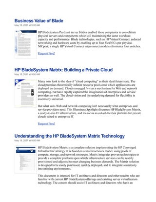 Business Value of Blade
May 18, 2011 at 9:00 AM


                     HP BladeSystem ProLiant server blades enabled these companies to consolidate
                     physical servers and components while still maintaining the same workload
                     capacity and performance. Blade technologies, such as HP Virtual Connect, reduced
                     networking and hardware costs by enabling up to four FlexNICs per physical
                     NICport; a single HP Virtual Connect interconnect module eliminates four switches.

                     Request Free!




HP BladeSystem Matrix: Building a Private Cloud
May 18, 2011 at 9:00 AM


                     Many now look to the idea of “cloud computing” as their ideal future state. The
                     cloud promises theoretically infinite resource pools onto which applications are
                     deployed on demand. Clouds emerged first as a mechanism for Web and network
                     computing, but have rapidly captured the imagination of enterprises and service
                     providers as well. The cloud vision and the underlying demand for flexibility is
                     essentially universal.

                     But what suits Web and network computing isn't necessarily what enterprises and
                     service providers need. This Illuminata Spotlight discusses HP BladeSystem Matrix,
                     a ready-to-run IT infrastructure, and its use as an out-of-the-box platform for private
                     clouds suited to enterprise IT.

                     Request Free!



Understanding the HP BladeSystem Matrix Technology
May 18, 2011 at 9:00 AM


                     HP BladeSystem Matrix is a complete solution implementing the HP Converged
                     Infrastructure strategy. It is based on a shared services model, using pools of
                     compute, storage, and network resources. Matrix integrates proven technologies to
                     provide a complete platform upon which infrastructure services can be readily
                     provisioned and adjusted to meet changing business demands. The Matrix solution
                     is designed to be easily purchased, quickly deployed, and to integrate seamlessly
                     into existing environments.

                     This document is intended for IT architects and directors and other readers who are
                     familiar with current HP BladeSystem offerings and existing server virtualization
                     technology. The content should assist IT architects and directors who have an
 