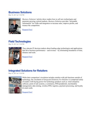 Business Solutions
May 10, 2011 at 11:50 PM


                     Business Solutions' articles show readers how to sell new technologies and
                     penetrate growing vertical markets. Business Solutions provides "actionable
                     information" for VARs and integrators to increase sales, improve profits, and
                     trounce the competition.

                     Request Free!




Field Technologies
May 10, 2011 at 11:50 PM


                     They educate IT decision makers about leading-edge technologies and applications
                     that drive business performance – and revenue – by eliminating boundaries of time,
                     distance and scale.

                     Request Free!




Integrated Solutions for Retailers
May 10, 2011 at 11:50 PM


                     While their competitors' circulation includes retailers with job functions outside of
                     technology, the circulation of Integrated Solutions For Retailers is comprised solely
                     of readers with buying power for technology products such as: retail enterprise
                     software, point of sale systems, e-commerce, POS peripherals, merchandise
                     management, data mining, wireless POS, logistics, payment processing, and loyalty
                     & smart cards.

                     Request Free!
 
