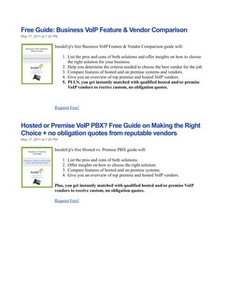 Free Guide: Business VoIP Feature & Vendor Comparison
May 17, 2011 at 7:20 PM


                     InsideUp's free Business VoIP Feature & Vendor Comparison guide will:

                          1. List the pros and cons of both solutions and offer insights on how to choose
                             the right solution for your business.
                          2. Help you determine the criteria needed to choose the best vendor for the job.
                          3. Compare features of hosted and on premise systems and vendors.
                          4. Give you an overview of top premise and hosted VoIP vendors.
                          5. PLUS, you get instantly matched with qualified hosted and/or premise
                             VoIP vendors to receive custom, no obligation quotes.



                     Request Free!



Hosted or Premise VoIP PBX? Free Guide on Making the Right
Choice + no obligation quotes from reputable vendors
May 17, 2011 at 7:20 PM


                     InsideUp's free Hosted vs. Premise PBX guide will:

                          1.   List the pros and cons of both solutions.
                          2.   Offer insights on how to choose the right solution.
                          3.   Compare features of hosted and on premise systems.
                          4.   Give you an overview of top premise and hosted VoIP vendors.

                     Plus, you get instantly matched with qualified hosted and/or premise VoIP
                     vendors to receive custom, no obligation quotes.

                     Request Free!
 