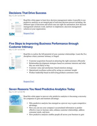 Decisions That Drive Success
May 13, 2011 at 8:50 PM


                     Read this white paper to learn how decision management makes it possible to use
                     predictive analytics as an integral part of real-time decision process including: the
                     different types of decisions and which ones are right for automation; how decision
                     management solutions work; and how to implement a decision management
                     solution at your organization.

                     Request Free!




Five Steps to Improving Business Performance through
Customer Intimacy
May 13, 2011 at 8:50 PM


                     Read this to realize the full potential of your customer relationships. Learn the five
                     disciplines where customer intimacy is forged:

                          • Customer acquisition focused on attracting the right customers efficiently
                          • Relationship development strategies based on customer interests and what
                            they are most likely to buy
                          • Customer value and satisfaction–based retention strategy
                          • Operational excellence achieved by acting on customer insight
                          • Product leadership based on delivering products customers want



                     Request Free!



Seven Reasons You Need Predictive Analytics Today
May 13, 2011 at 8:50 PM


                     Read this white paper to uncover why predictive analytics is becoming a necessity
                     for companies to gain and maintain advantage:

                          • Why predictive analytics has emerged as a proven way to gain competitive
                            advantage.
                          • How you can use your company's accumulated information to predict
                            effective ways to increase sales, enhance customer relationships, address
                            consumer needs, and more.
                          • How predictive analytics enables people all across your business to gain
 