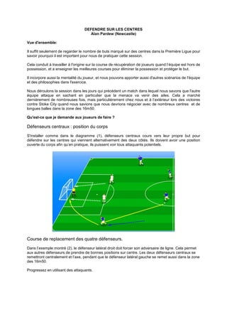 DEFENDRE SUR LES CENTRES
Alan Pardew (Newcastle)
Vue d'ensemble:
Il suffit seulement de regarder le nombre de buts marqué sur des centres dans la Première Ligue pour
savoir pourquoi il est important pour nous de pratiquer cette session.
Cela conduit à travailler à l'origine sur la course de récupération de joueurs quand l’équipe est hors de
possession, et a enseigner les meilleures courses pour éliminer la possession et protéger le but.
Il incorpore aussi la mentalité du joueur, et nous pouvons apporter aussi d'autres scénarios de l'équipe
et des philosophies dans l'exercice.
Nous déroulons la session dans les jours qui précédent un match dans lequel nous savons que l'autre
équipe attaque en sachant en particulier que la menace va venir des ailes. Cela a marché
dernièrement de nombreuses fois, mais particulièrement chez nous et à l’extérieur lors des victoires
contre Stoke City quand nous savions que nous devrions négocier avec de nombreux centres et de
longues balles dans la zone des 16m50.
Qu'est-ce que je demande aux joueurs de faire ?

Défenseurs centraux : position du corps
S'installer comme dans le diagramme (1), défenseurs centraux cours vers leur propre but pour
défendre sur les centres qui viennent alternativement des deux côtés. Ils doivent avoir une position
ouverte du corps afin qu’en pratique, ils puissent voir tous attaquants potentiels.

Course de replacement des quatre défenseurs.
Dans l’exemple montré (2), le défenseur latéral droit doit forcer son adversaire de ligne. Cela permet
aux autres défenseurs de prendre de bonnes positions sur centre. Les deux défenseurs centraux se
remettront centralement et l’axe, pendant que le défenseur latéral gauche se remet aussi dans la zone
des 16m50.
Progressez en utilisant des attaquants.

 