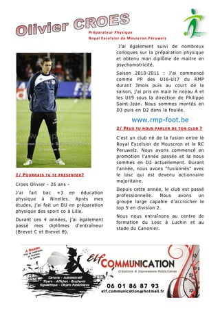 Préparateur Physique
Royal Exc elsior de Mouscron Péruwelz

J’ai également suivi de nombreux
colloques sur la préparation physique
et obtenu mon diplôme de maitre en
psychomotricité.
Saison 2010-2011 : J'ai commencé
comme PP des U16-U17 du RMP
durant 3mois puis au court de la
saison, j'ai pris en main le noyau A et
les U19 sous la direction de Philippe
Saint-Jean. Nous sommes montés en
D3 puis en D2 dans la foulée.

www.rmp-foot.be
2/ P E U X T U N O US P A RL E R D E T O N C L U B ?

1/ P O U R R A I S T U T E P R E S E N T E R ?

Croes Olivier - 25 ans J'ai fait bac +3 en éducation
physique à Nivelles. Après mes
études, j’ai fait un DU en préparatio n
physique des sport co à Lille.
Durant ces 4 années, j’ai également
passé mes diplômes d’entraîneur
(Brevet C et Brevet B).

C'est un club né de la fusion entre le
Royal Excelsior de Mouscron et le RC
Peruwelz. Nous avons commencé en
promotion l'année passée et la nous
sommes en D2 actuellement. Durant
l'année, nous avons "fusionnés" avec
le losc qui est devenu actionnaire
majoritaire.
Depuis cette année, le club est passé
professionnelle.
Nous
avons
un
groupe large capable d’accrocher le
top 5 en division 2.
Nous nous entraînons au centre de
formation du Losc à Luchin et au
stade du Canonier.

 