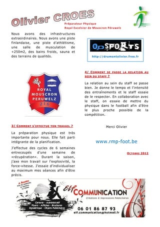 Préparateur Physique
Royal Exc elsior de Mouscron Péruwelz

Nous
avons
des
infrastructures
extraordinaires. Nous avons une piste
finlandaise, une piste d’athlétisme,
une
salle
de
musculation
de
+250m2, des bains froids, sauna et
des terrains de qualités.

h t tp :/ / dr u mo n t ol iv i er .fr e e. fr

4/ C O M M E N T S E P A S S E L A R E L A T I O N A U
SEIN DU STAFF ?

La relation au sein du staff se passe
bien. Je donne le tempo et l’intensité
des entraînements et le staff essaie
de le respecter. En collaboration avec
le staff, on essaie de mettre du
physique dans le football afin d’être
le plus proche possible de la
compétition.
3/ C O M M E N T S ' E F F E C T U E T O N T R A V A I L ?

La préparation physique est très
importante pour nous. Elle fait parti
intégrante de la planification.
J’effectue des cycles de 6 semaines
entrecoupés
d’une
semaine
de
«récupération». Durant la saison,
j’axe mon travail sur l’explosivité, la
force-vitesse. J’essaie d’individualiser
au maximum mes séances afin d’être
précis.

Merci Olivier

www.rmp-foot.be
O C T O B R E 201 2

 