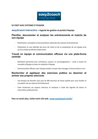 LE FOOT AVEC SYSTEME ET PASSION
easy2coach interactive – logiciel de gestion et portail d’équipe
Planifier, documenter et analyser les entraînements et matchs de
son équipe
-

Planification, conception et documentation optimales des séances d’entraînement

-

Préparation et suivi détaillés des jours de match et de la composition de son équipe ainsi
qu’une analyse profonde d’adversaires

Travail en équipe et communication efficace via une plate-forme
centrale
-

Identifiant personnel pour entraîneurs, joueurs et accompagnateurs – accès à toutes les
nouvelles d’équipe à travers le calendrier d’équipe

-

Communication efficace avec l’équipe entière à travers des messages, le forum et/ou le mur

Rechercher et appliquer des exercices publics ou dessiner et
animer ses propres exercices
-

Une banque de données avec plus de 400 exercices de haute qualité pour vous faciliter la
conception de vos séances d’entraînement

-

Créer facilement ses propres exercices et tactiques à l’aide des logiciels de dessin et
d’animation professionnels

Pour en savoir plus, visitez notre site web : www.easy2coach.net/fr/

 