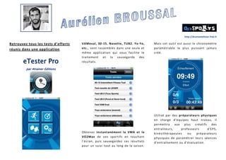 http://drumontolivier.free.fr

Retrouvez tous les tests d’efforts
réunis dans une application .

eTester Pro

VAMeval, 30-15, Navette, TUB2, Yo-Yo,
etc., sont rassemblés dans une seule et
même application qui vous facilite le
traitement et la sauvegarde des
résultats.

Mais cet outil est aussi le chronomètre
paramétrable le plus puissant jamais
créé.

par 4trainer Editions

Obtenez instantanément la VMA et le
VO2Max de vos sportifs en touchant
l’écran, puis sauvegardez ces résultats
pour un suivi tout au long de la saison.

Utilisé par des préparateurs physiques
en charge d'équipes haut niveau, il
permettra aux plus créatifs des
entraîneurs,
professeurs
d'EPS,
kinésithérapeutes
ou
préparateurs
physiques de paramétrer leurs séances
d’entraînement ou d’évaluation.

 