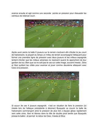 avance ensuite et agit comme une seconde pointe en pression pour dissuader les
centraux de relancer court.
TRANSITION DE

PRESSION
Après avoir perdu la balle 6 joueurs sur le terrain s’activent afin d'éviter le jeu court
de l'adversaire, la plupart du temps un milieu de terrain accompagne l'attaquant pour
former une première ligne de pression avec deux joueurs et les milieux espagnols
tentent d’éviter que les milieux adverses ne reçoivent quand ils approchent de leur
gardien de but. Bien que ce ne soit pas le cas sur cette image, souvent Iniesta , Silva
et Xavi quittent les côtés pour avancer et jouer comme deuxième attaquant avec
Cesc à la pression.

Si aucun de ces 4 joueurs espagnols n’est en situation de faire la pression (ici
iniesta lors de l’attaque précédente à dézoner) Busquets va couvrir la balle de
l'adversaire commençant ainsi la pression de plus loin. L’équipe glisse rapidement
vers cette zone, Xavi et Alonso dans le rôle de double pivot tandis que Busquets
presse le ballon et permet le retour de Cesc, Iniesta et Silva

 
