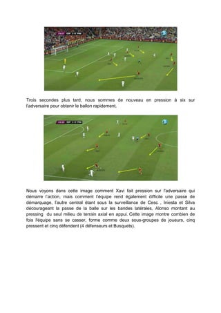 Trois secondes plus tard, nous sommes de nouveau en pression à six sur
l’adversaire pour obtenir le ballon rapidement.

Nous voyons dans cette image comment Xavi fait pression sur l'adversaire qui
démarre l’action, mais comment l’équipe rend également difficile une passe de
démarquage, l’autre central étant sous la surveillance de Cesc , Iniesta et Silva
décourageant la passe de la balle sur les bandes latérales, Alonso montant au
pressing du seul milieu de terrain axial en appui. Cette image montre combien de
fois l'équipe sans se casser, forme comme deux sous-groupes de joueurs, cinq
pressent et cinq défendent (4 défenseurs et Busquets).

 