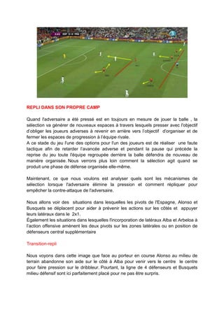 REPLI DANS SON PROPRE CAMP
Quand l'adversaire a été pressé est en toujours en mesure de jouer la balle , la
sélection va générer de nouveaux espaces à travers lesquels presser avec l'objectif
d’obliger les joueurs adverses à revenir en arrière vers l’objectif d'organiser et de
fermer les espaces de progression à l’équipe rivale.
A ce stade du jeu l'une des options pour l'un des joueurs est de réaliser une faute
tactique afin de retarder l’avancée adverse et pendant la pause qui précède la
reprise du jeu toute l'équipe regroupée derrière la balle défendra de nouveau de
manière organisée. Nous verrons plus loin comment la sélection agit quand se
produit une phase de défense organisée elle-même.
Maintenant, ce que nous voulons est analyser quels sont les mécanismes de
sélection lorsque l'adversaire élimine la pression et comment répliquer pour
empêcher la contre-attaque de l'adversaire.
Nous allons voir des situations dans lesquelles les pivots de l'Espagne, Alonso et
Busquets se déplacent pour aider à prévenir les actions sur les côtés et appuyer
leurs latéraux dans le 2x1.
Également les situations dans lesquelles l'incorporation de latéraux Alba et Arbeloa à
l’action offensive amènent les deux pivots sur les zones latérales ou en position de
défenseurs central supplémentaire
Transition-repli
Nous voyons dans cette image que face au porteur en course Alonso au milieu de
terrain abandonne son aide sur le côté à Alba pour venir vers le centre le centre
pour faire pression sur le dribbleur. Pourtant, la ligne de 4 défenseurs et Busquets
milieu défensif sont ici parfaitement placé pour ne pas être surpris.

 