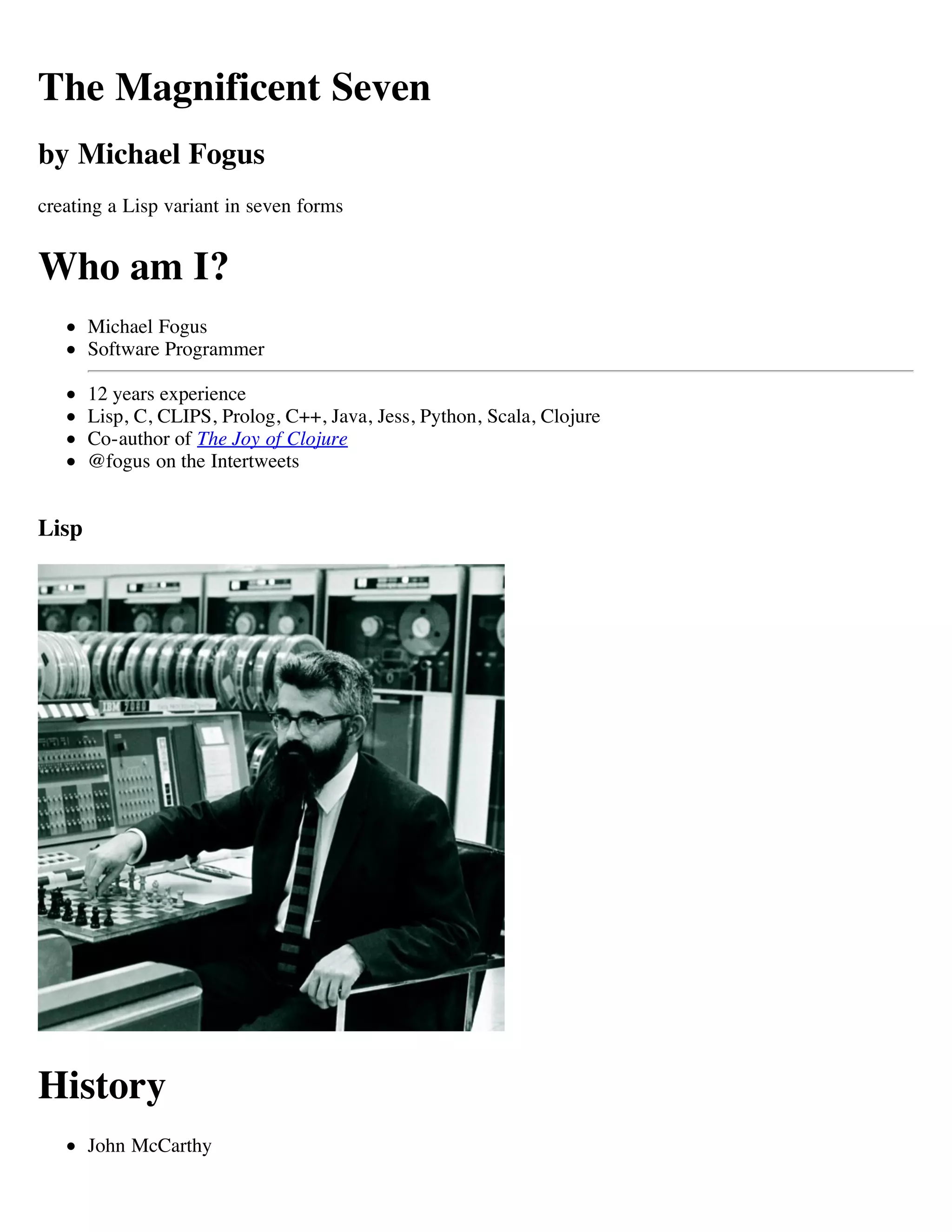 The Magnificent Seven
by Michael Fogus
creating a Lisp variant in seven forms


Who am I?
       Michael Fogus
       Software Programmer

       12 years experience
       Lisp, C, CLIPS, Prolog, C++, Java, Jess, Python, Scala, Clojure
       Co-author of The Joy of Clojure
       @fogus on the Intertweets


Lisp




History
       John McCarthy
 