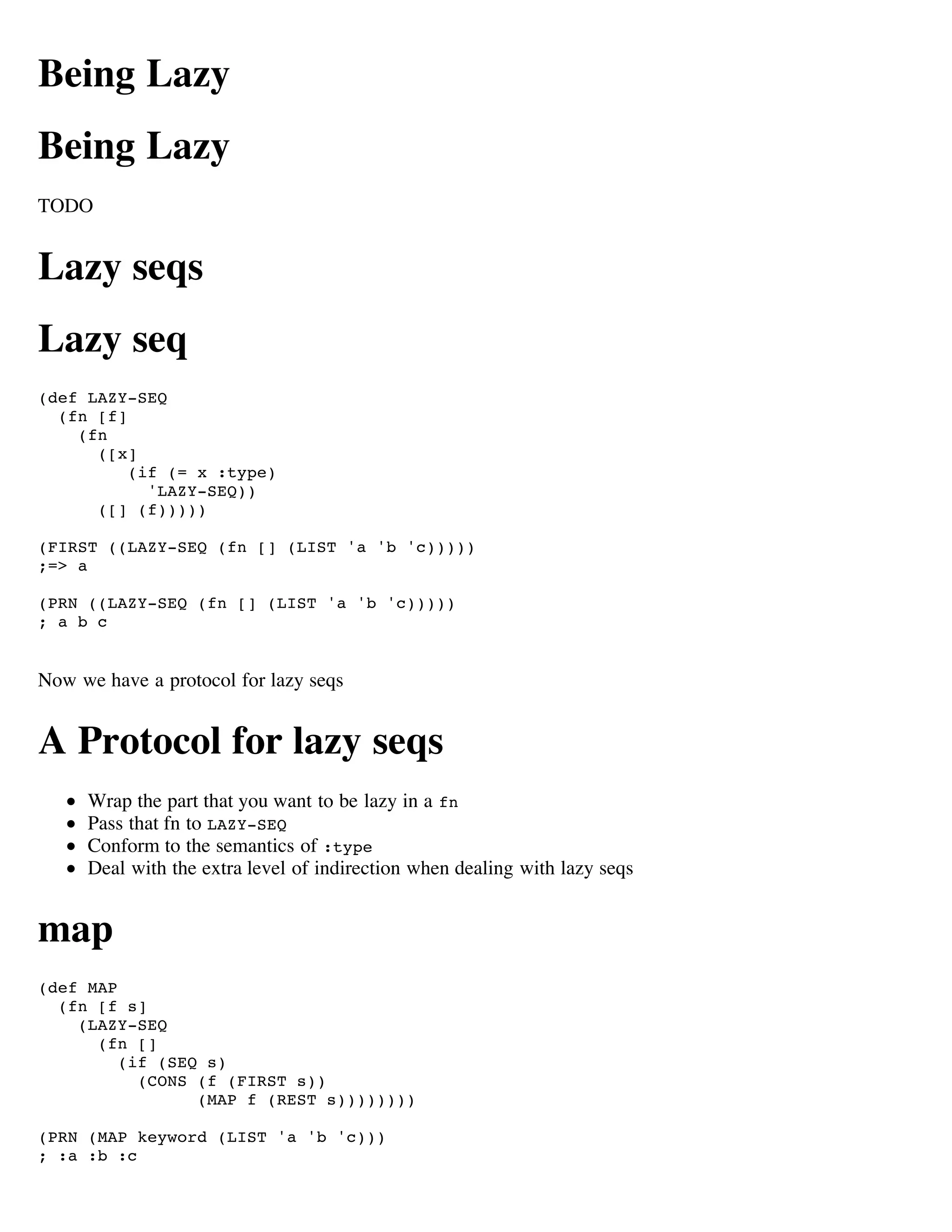 Being Lazy
Being Lazy
TODO


Lazy seqs
Lazy seq
(def LAZY-SEQ
  (fn [f]
    (fn
      ([x]
          (if (= x :type)
            'LAZY-SEQ))
      ([] (f)))))

(FIRST ((LAZY-SEQ (fn [] (LIST 'a 'b 'c)))))
;=> a

(PRN ((LAZY-SEQ (fn [] (LIST 'a 'b 'c)))))
; a b c


Now we have a protocol for lazy seqs


A Protocol for lazy seqs
     Wrap the part that you want to be lazy in a fn
     Pass that fn to LAZY-SEQ
     Conform to the semantics of :type
     Deal with the extra level of indirection when dealing with lazy seqs


map
(def MAP
  (fn [f s]
    (LAZY-SEQ
      (fn []
         (if (SEQ s)
           (CONS (f (FIRST s))
                 (MAP f (REST s))))))))

(PRN (MAP keyword (LIST 'a 'b 'c)))
; :a :b :c
 