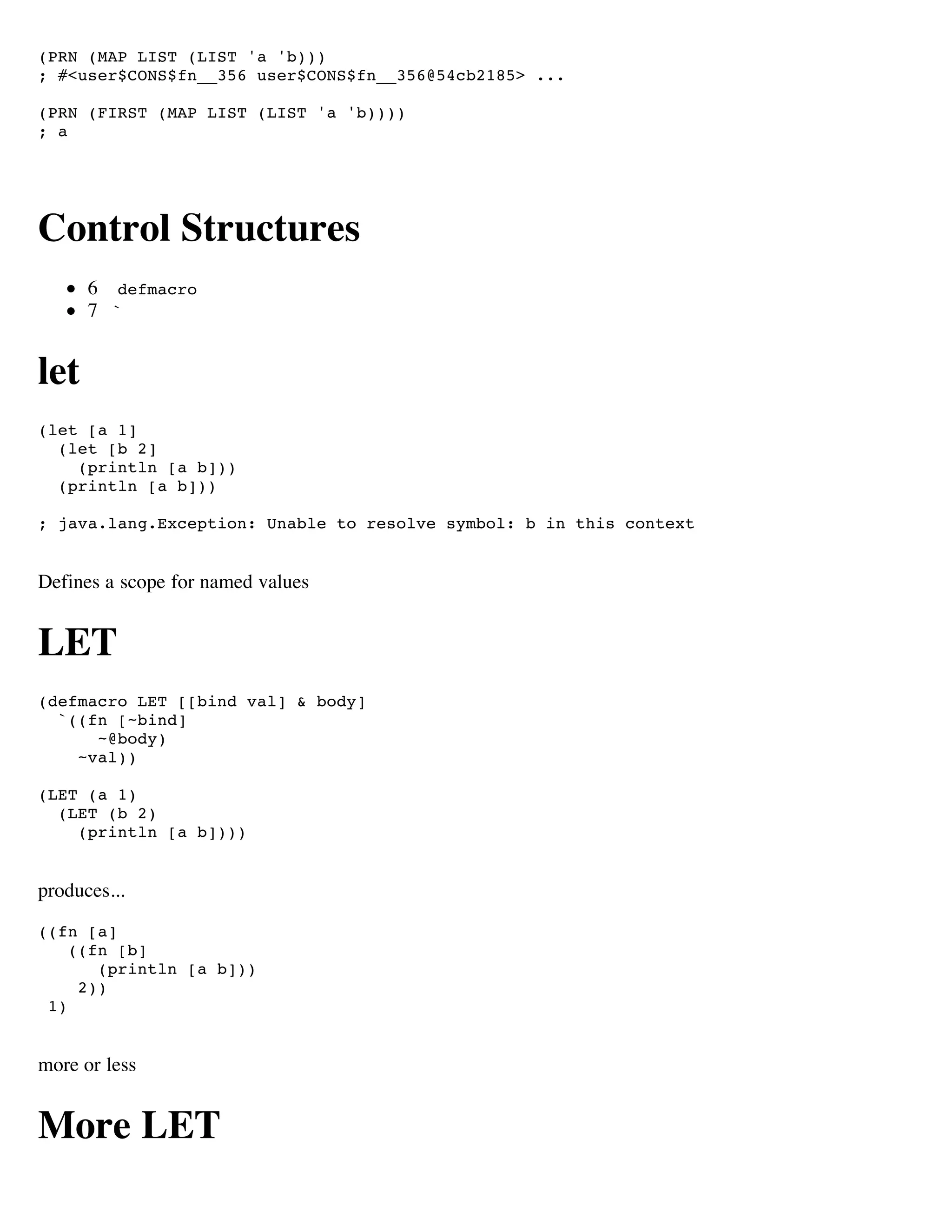 (PRN (MAP LIST (LIST 'a 'b)))
; #<user$CONS$fn__356 user$CONS$fn__356@54cb2185> ...

(PRN (FIRST (MAP LIST (LIST 'a 'b))))
; a




Control Structures
      6 defmacro
      7 `


let
(let [a 1]
  (let [b 2]
    (println [a b]))
  (println [a b]))

; java.lang.Exception: Unable to resolve symbol: b in this context


Defines a scope for named values


LET
(defmacro LET [[bind val] & body]
  `((fn [~bind]
      ~@body)
    ~val))

(LET (a 1)
  (LET (b 2)
    (println [a b])))


produces...
((fn [a]
    ((fn [b]
       (println [a b]))
     2))
 1)


more or less


More LET
 