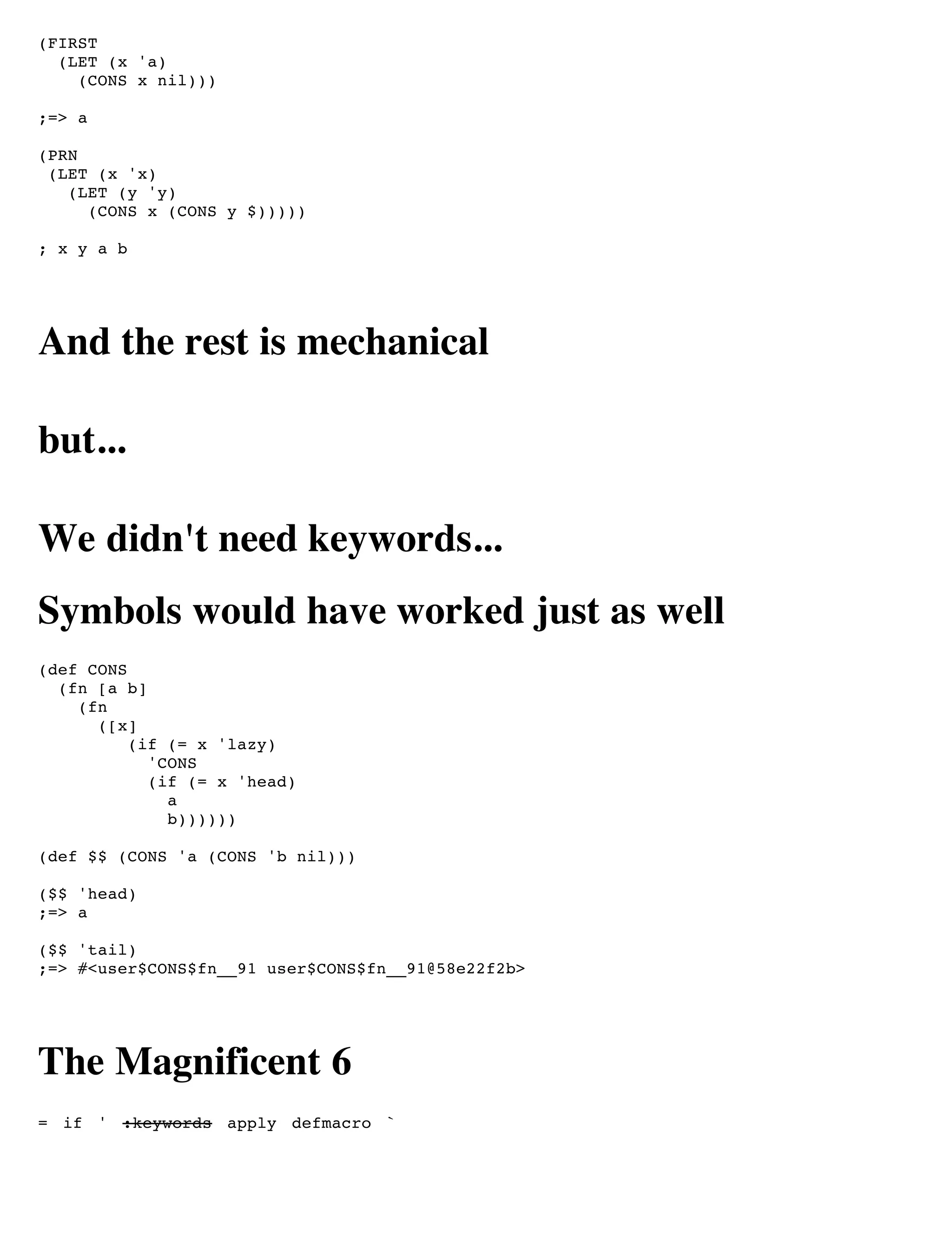 (FIRST
  (LET (x 'a)
    (CONS x nil)))

;=> a

(PRN
 (LET (x 'x)
   (LET (y 'y)
     (CONS x (CONS y $)))))

; x y a b




And the rest is mechanical

but...

We didn't need keywords...
Symbols would have worked just as well
(def CONS
  (fn [a b]
    (fn
      ([x]
          (if (= x 'lazy)
            'CONS
            (if (= x 'head)
              a
              b))))))

(def $$ (CONS 'a (CONS 'b nil)))

($$ 'head)
;=> a

($$ 'tail)
;=> #<user$CONS$fn__91 user$CONS$fn__91@58e22f2b>




The Magnificent 6
= if ' :keywords apply defmacro `
 