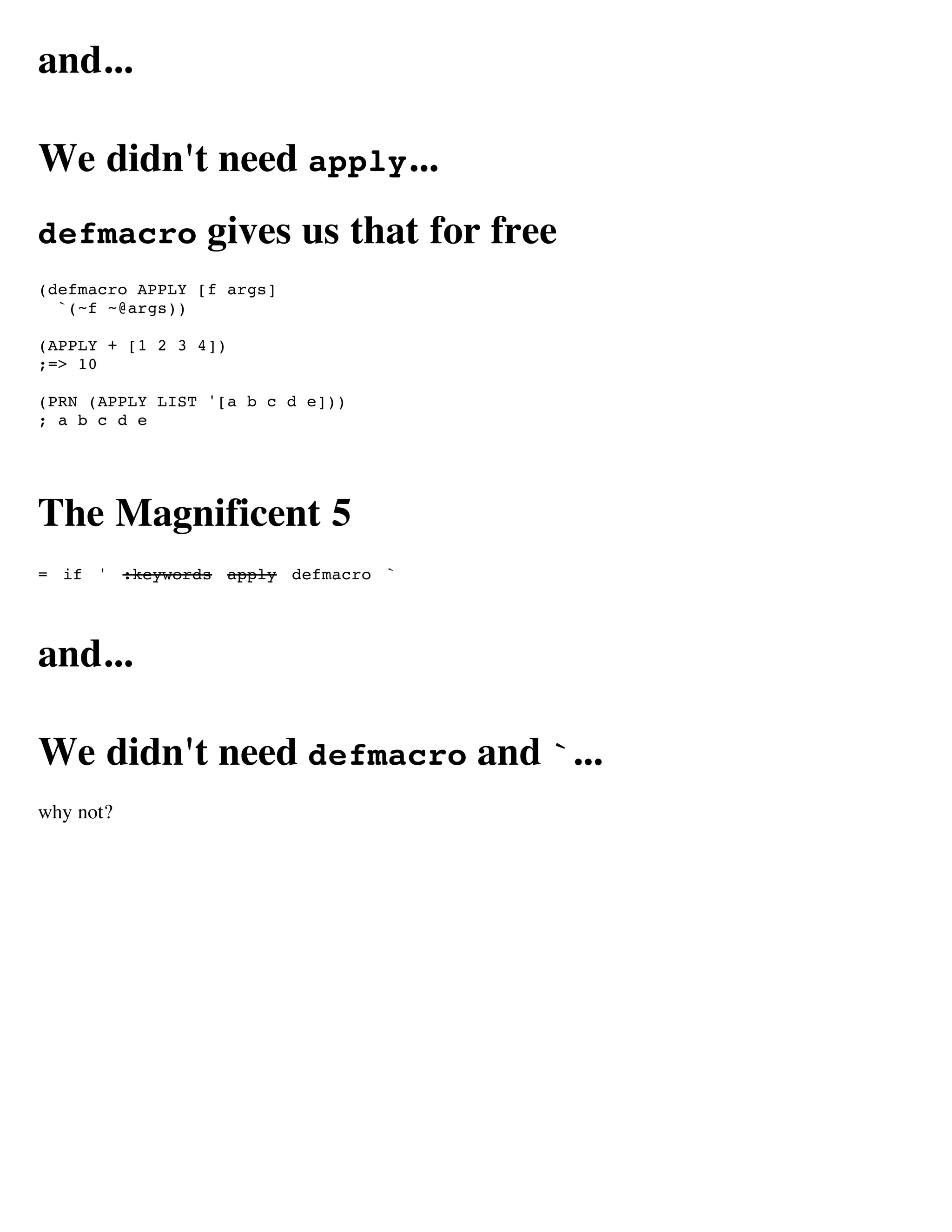 and...

We didn't need apply...
defmacro         gives us that for free
(defmacro APPLY [f args]
  `(~f ~@args))

(APPLY + [1 2 3 4])
;=> 10

(PRN (APPLY LIST '[a b c d e]))
; a b c d e




The Magnificent 5
= if ' :keywords apply defmacro `




and...

We didn't need defmacro and `...
why not?
 