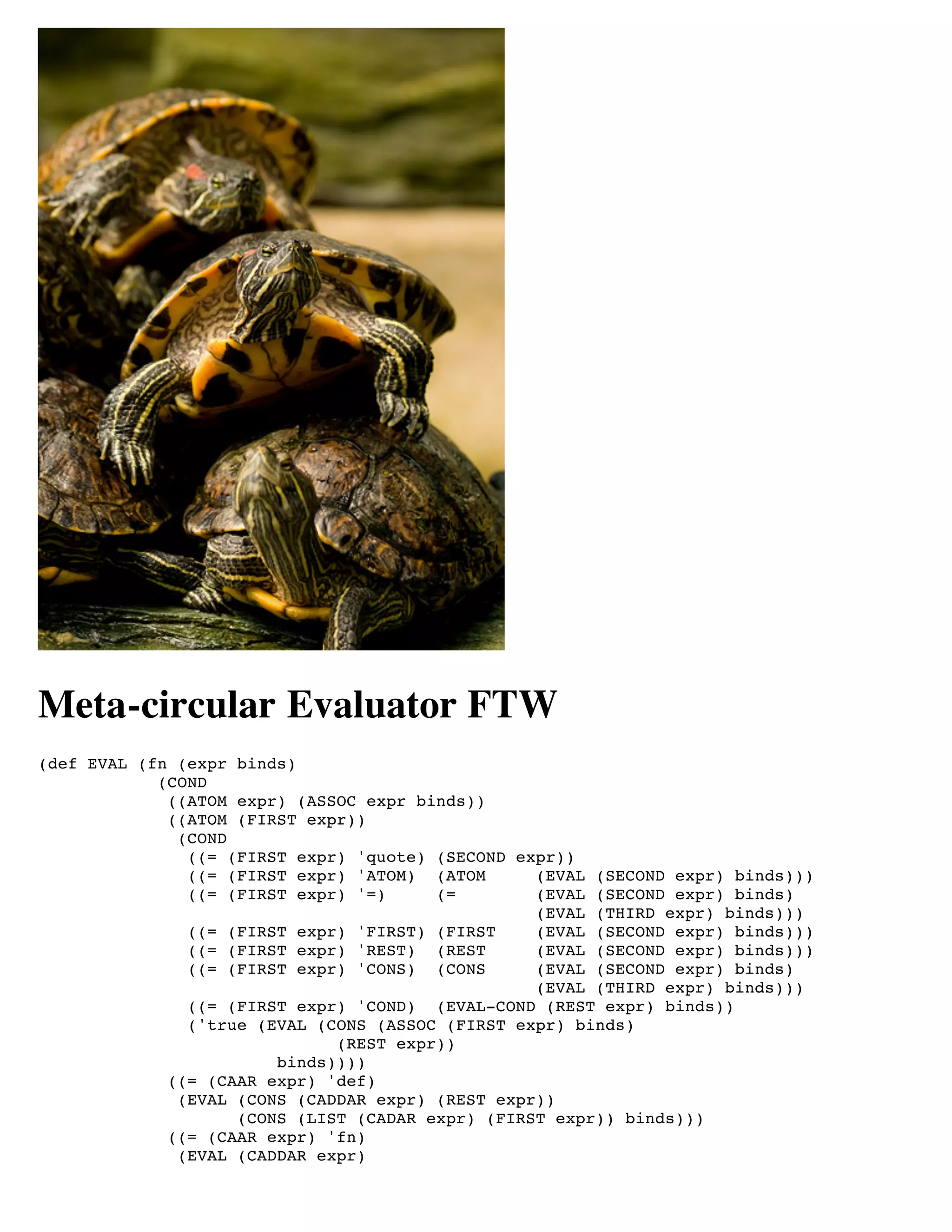 Meta-circular Evaluator FTW
(def EVAL (fn (expr binds)
            (COND
             ((ATOM expr) (ASSOC expr binds))
             ((ATOM (FIRST expr))
              (COND
               ((= (FIRST expr) 'quote) (SECOND expr))
               ((= (FIRST expr) 'ATOM) (ATOM      (EVAL (SECOND expr) binds)))
               ((= (FIRST expr) '=)     (=        (EVAL (SECOND expr) binds)
                                                  (EVAL (THIRD expr) binds)))
               ((= (FIRST expr) 'FIRST) (FIRST    (EVAL (SECOND expr) binds)))
               ((= (FIRST expr) 'REST) (REST      (EVAL (SECOND expr) binds)))
               ((= (FIRST expr) 'CONS) (CONS      (EVAL (SECOND expr) binds)
                                                  (EVAL (THIRD expr) binds)))
               ((= (FIRST expr) 'COND) (EVAL-COND (REST expr) binds))
               ('true (EVAL (CONS (ASSOC (FIRST expr) binds)
                              (REST expr))
                        binds))))
             ((= (CAAR expr) 'def)
              (EVAL (CONS (CADDAR expr) (REST expr))
                    (CONS (LIST (CADAR expr) (FIRST expr)) binds)))
             ((= (CAAR expr) 'fn)
              (EVAL (CADDAR expr)
 