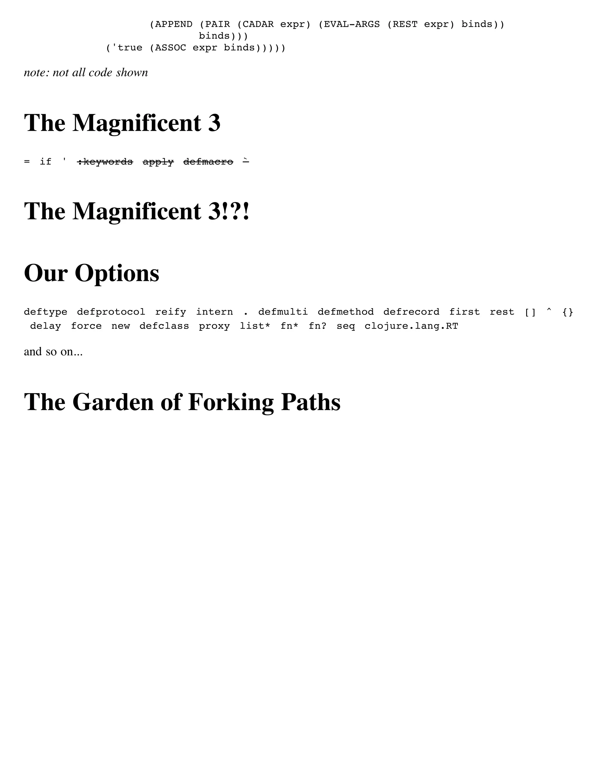 (APPEND (PAIR (CADAR expr) (EVAL-ARGS (REST expr) binds))
                              binds)))
               ('true (ASSOC expr binds)))))

note: not all code shown



The Magnificent 3
= if ' :keywords apply defmacro `




The Magnificent 3!?!

Our Options
deftype defprotocol reify intern . defmulti defmethod defrecord first rest [] ^ {}
 delay force new defclass proxy list* fn* fn? seq clojure.lang.RT

and so on...



The Garden of Forking Paths
 