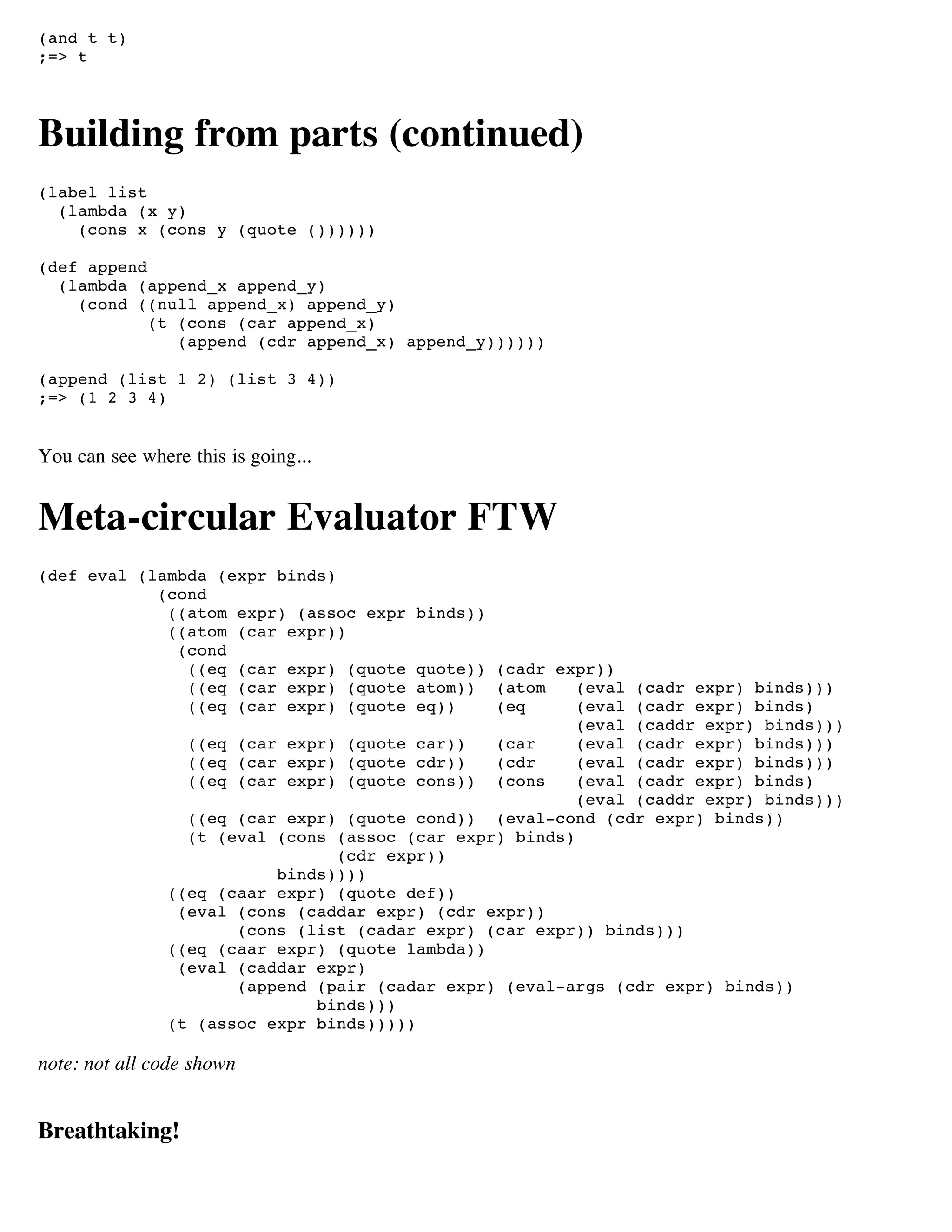 (and t t)
;=> t




Building from parts (continued)
(label list
  (lambda (x y)
    (cons x (cons y (quote ())))))

(def append
  (lambda (append_x append_y)
    (cond ((null append_x) append_y)
            (t (cons (car append_x)
               (append (cdr append_x) append_y))))))

(append (list 1 2) (list 3 4))
;=> (1 2 3 4)


You can see where this is going...


Meta-circular Evaluator FTW
(def eval (lambda (expr binds)
            (cond
             ((atom expr) (assoc expr    binds))
             ((atom (car expr))
              (cond
               ((eq (car expr) (quote     quote)) (cadr expr))
               ((eq (car expr) (quote     atom)) (atom    (eval (cadr expr) binds)))
               ((eq (car expr) (quote     eq))    (eq     (eval (cadr expr) binds)
                                                          (eval (caddr expr) binds)))
                  ((eq (car expr) (quote car))    (car    (eval (cadr expr) binds)))
                  ((eq (car expr) (quote cdr))    (cdr    (eval (cadr expr) binds)))
                  ((eq (car expr) (quote cons)) (cons     (eval (cadr expr) binds)
                                                          (eval (caddr expr) binds)))
                  ((eq (car expr) (quote cond)) (eval-cond (cdr expr) binds))
                  (t (eval (cons (assoc (car expr) binds)
                                 (cdr expr))
                           binds))))
                ((eq (caar expr) (quote def))
                 (eval (cons (caddar expr) (cdr expr))
                       (cons (list (cadar expr) (car expr)) binds)))
                ((eq (caar expr) (quote lambda))
                 (eval (caddar expr)
                       (append (pair (cadar expr) (eval-args (cdr expr) binds))
                               binds)))
                (t (assoc expr binds)))))

note: not all code shown


Breathtaking!
 