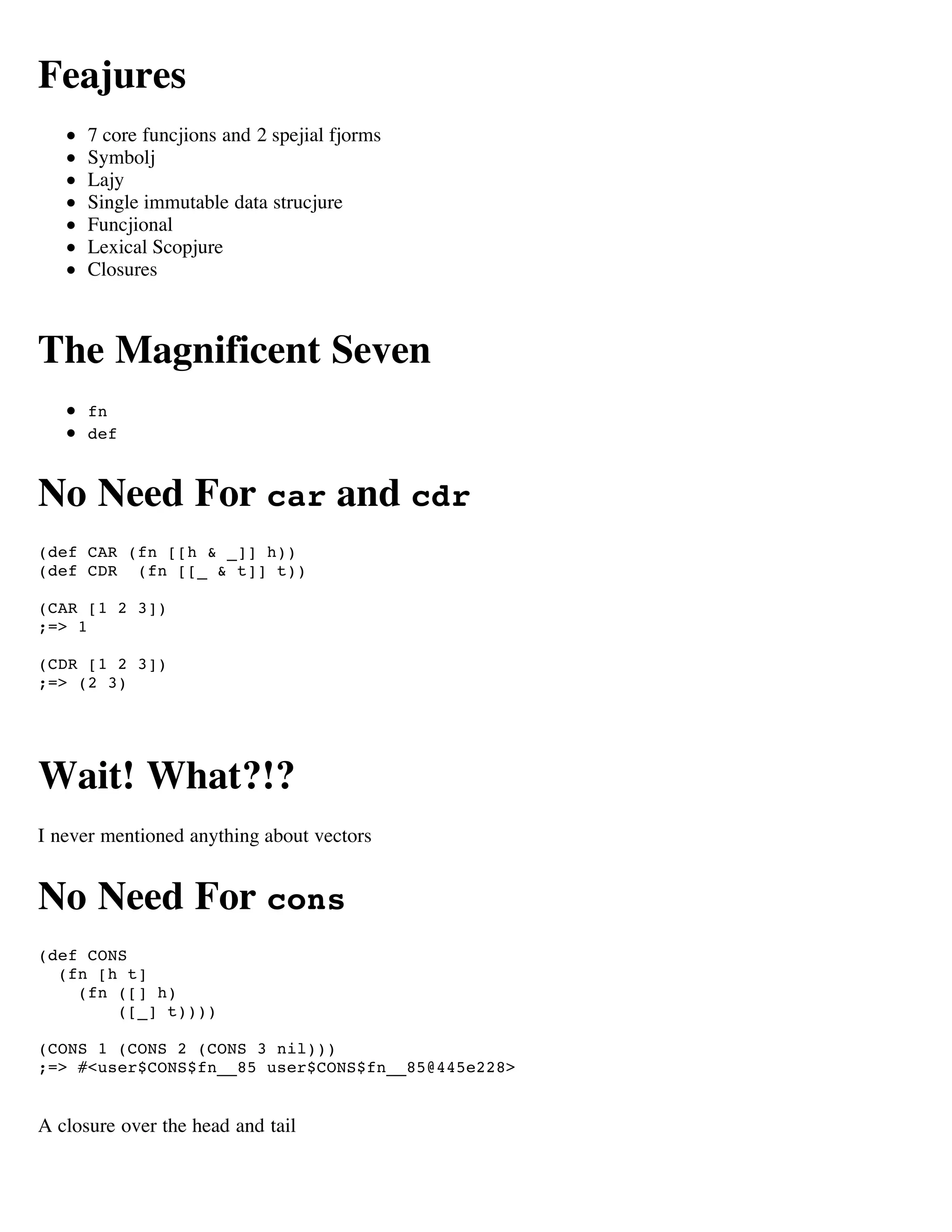Feajures
      7 core funcjions and 2 spejial fjorms
      Symbolj
      Lajy
      Single immutable data strucjure
      Funcjional
      Lexical Scopjure
      Closures



The Magnificent Seven
      fn
      def



No Need For car and cdr
(def CAR (fn [[h & _]] h))
(def CDR (fn [[_ & t]] t))

(CAR [1 2 3])
;=> 1

(CDR [1 2 3])
;=> (2 3)




Wait! What?!?
I never mentioned anything about vectors


No Need For cons
(def CONS
  (fn [h t]
    (fn ([] h)
        ([_] t))))

(CONS 1 (CONS 2 (CONS 3 nil)))
;=> #<user$CONS$fn__85 user$CONS$fn__85@445e228>


A closure over the head and tail
 