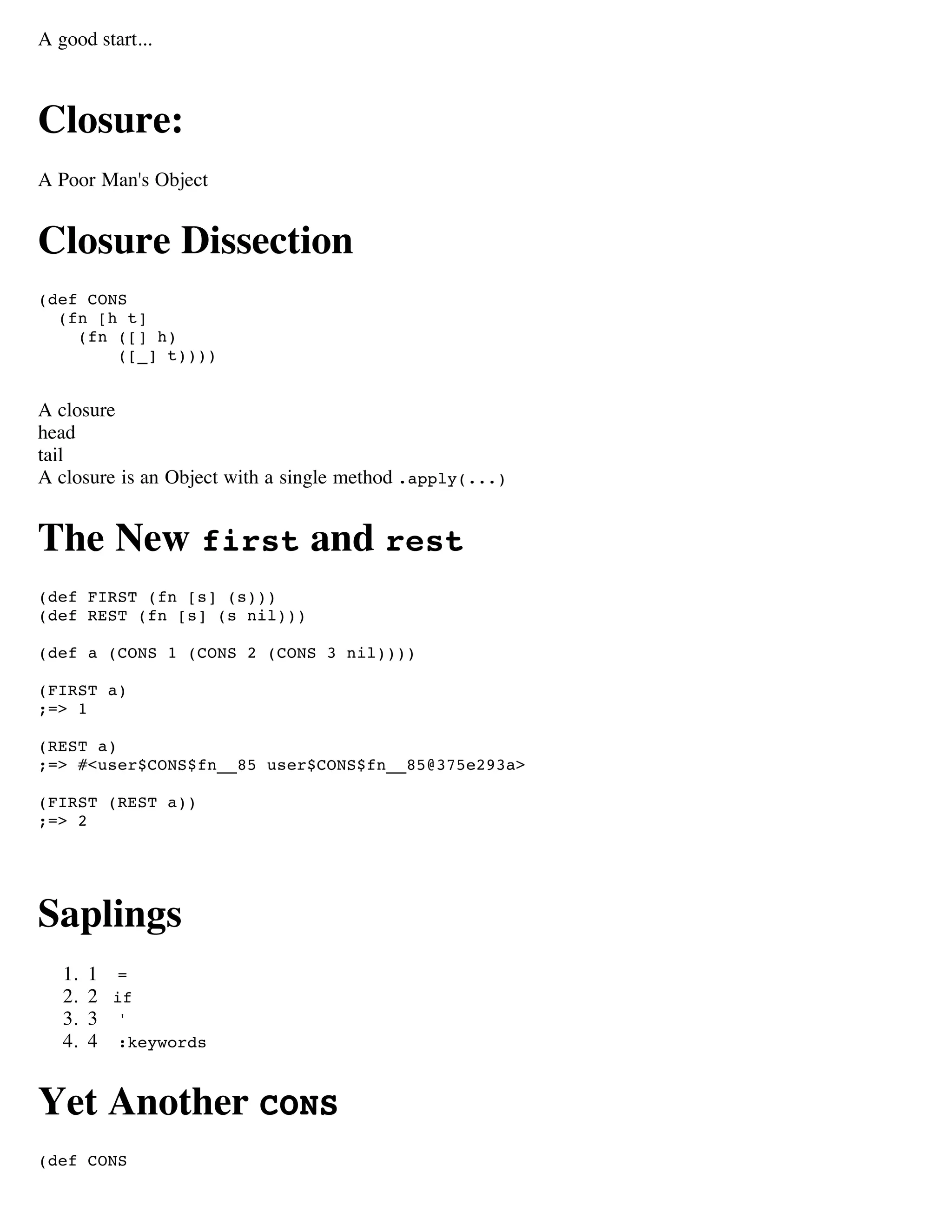 A good start...



Closure:
A Poor Man's Object


Closure Dissection
(def CONS
  (fn [h t]
    (fn ([] h)
        ([_] t))))


A closure
head
tail
A closure is an Object with a single method .apply(...)


The New first and rest
(def FIRST (fn [s] (s)))
(def REST (fn [s] (s nil)))

(def a (CONS 1 (CONS 2 (CONS 3 nil))))

(FIRST a)
;=> 1

(REST a)
;=> #<user$CONS$fn__85 user$CONS$fn__85@375e293a>

(FIRST (REST a))
;=> 2




Saplings
   1.   1 =
   2.   2 if
   3.   3 '
   4.   4 :keywords


Yet Another CONS
(def CONS
 