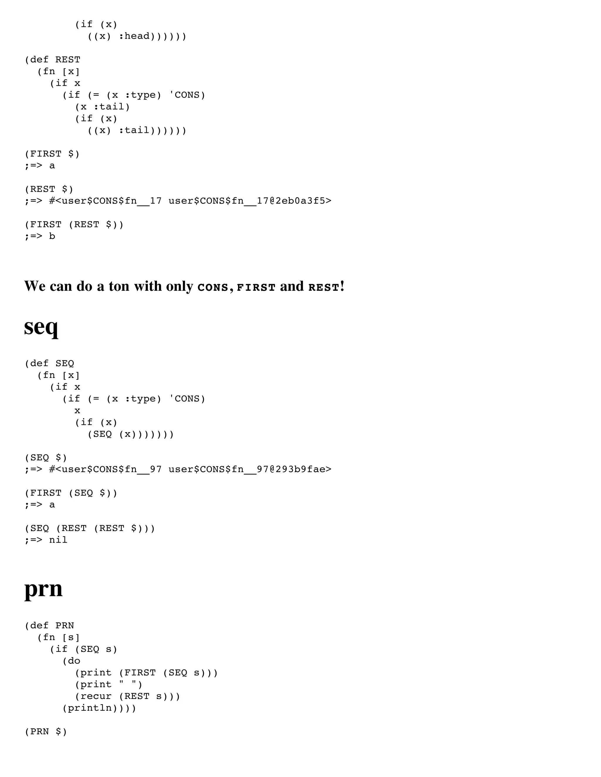(if (x)
            ((x) :head))))))

(def REST
  (fn [x]
    (if x
      (if (= (x :type) 'CONS)
        (x :tail)
        (if (x)
          ((x) :tail))))))

(FIRST $)
;=> a

(REST $)
;=> #<user$CONS$fn__17 user$CONS$fn__17@2eb0a3f5>

(FIRST (REST $))
;=> b




We can do a ton with only CONS , FIRST and REST !

seq
(def SEQ
  (fn [x]
    (if x
      (if (= (x :type) 'CONS)
         x
         (if (x)
           (SEQ (x)))))))

(SEQ $)
;=> #<user$CONS$fn__97 user$CONS$fn__97@293b9fae>

(FIRST (SEQ $))
;=> a

(SEQ (REST (REST $)))
;=> nil




prn
(def PRN
  (fn [s]
    (if (SEQ s)
      (do
         (print (FIRST (SEQ s)))
         (print " ")
         (recur (REST s)))
      (println))))

(PRN $)
 