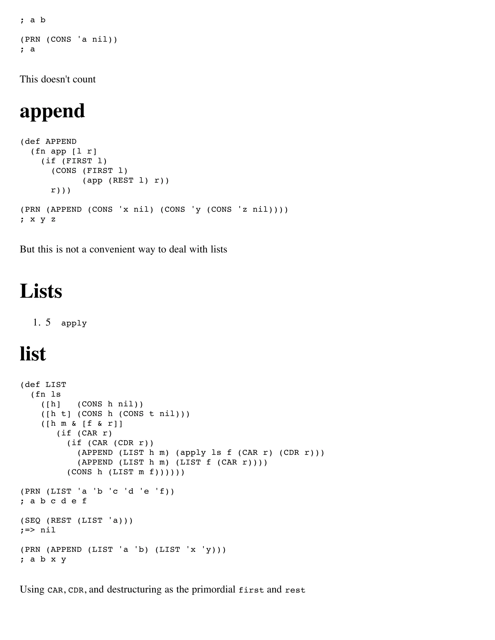 ; a b

(PRN (CONS 'a nil))
; a


This doesn't count


append
(def APPEND
  (fn app [l r]
    (if (FIRST l)
      (CONS (FIRST l)
            (app (REST l) r))
      r)))

(PRN (APPEND (CONS 'x nil) (CONS 'y (CONS 'z nil))))
; x y z


But this is not a convenient way to deal with lists



Lists
   1. 5   apply



list
(def LIST
  (fn ls
    ([h]    (CONS h nil))
    ([h t] (CONS h (CONS t nil)))
    ([h m & [f & r]]
       (if (CAR r)
          (if (CAR (CDR r))
            (APPEND (LIST h m) (apply ls f (CAR r) (CDR r)))
            (APPEND (LIST h m) (LIST f (CAR r))))
          (CONS h (LIST m f))))))

(PRN (LIST 'a 'b 'c 'd 'e 'f))
; a b c d e f

(SEQ (REST (LIST 'a)))
;=> nil

(PRN (APPEND (LIST 'a 'b) (LIST 'x 'y)))
; a b x y


Using CAR, CDR, and destructuring as the primordial first and rest
 