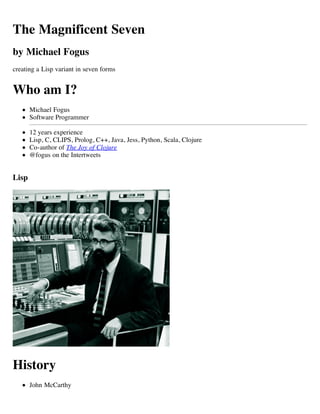 The Magnificent Seven
by Michael Fogus
creating a Lisp variant in seven forms


Who am I?
       Michael Fogus
       Software Programmer

       12 years experience
       Lisp, C, CLIPS, Prolog, C++, Java, Jess, Python, Scala, Clojure
       Co-author of The Joy of Clojure
       @fogus on the Intertweets


Lisp




History
       John McCarthy
 