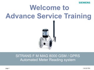 page 1 I IA SC PS3
s
SITRANS F M MAG 8000 GSM / GPRS
Automated Meter Reading system
Welcome to
Advance Service Training
 