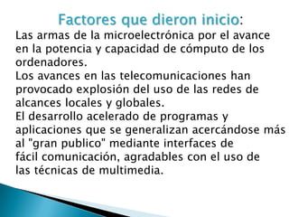 Factores que dieron inicio:
Las armas de la microelectrónica por el avance
en la potencia y capacidad de cómputo de los
ordenadores.
Los avances en las telecomunicaciones han
provocado explosión del uso de las redes de
alcances locales y globales.
El desarrollo acelerado de programas y
aplicaciones que se generalizan acercándose más
al "gran publico" mediante interfaces de
fácil comunicación, agradables con el uso de
las técnicas de multimedia.
 