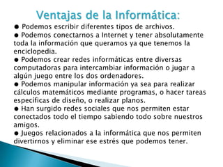 Ventajas de la Informática:
● Podemos escribir diferentes tipos de archivos.
● Podemos conectarnos a Internet y tener absolutamente
toda la información que queramos ya que tenemos la
enciclopedia.
● Podemos crear redes informáticas entre diversas
computadoras para intercambiar información o jugar a
algún juego entre los dos ordenadores.
● Podemos manipular información ya sea para realizar
cálculos matemáticos mediante programas, o hacer tareas
específicas de diseño, o realizar planos.
● Han surgido redes sociales que nos permiten estar
conectados todo el tiempo sabiendo todo sobre nuestros
amigos.
● Juegos relacionados a la informática que nos permiten
divertirnos y eliminar ese estrés que podemos tener.
 