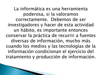 La informática es una herramienta
poderosa, si la valoramos
correctamente. Debemos de ser
investigadores y hacer de esta actividad
un hábito, es importante entonces
conservar la práctica de recurrir a fuentes
diversas de información, mucho más
cuando los medios y las tecnologías de la
información condicionan el ejercicio del
tratamiento y producción de información.
 
