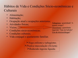 Hábitos de Vida e Condições Sócio-econômicas e
Culturais
 •   Alimentação;
 •   Habitação;
 •   Ocupação atual e ocupações anteriores;
                                              Tabagismo: quantidade? A
 •   Atividades físicas;                      quanto tempo?
 •   Vícios;                                  Alcoolismo: quantidade
 •   Condições sócio-econômicas;              ingerida? Tipo de bebida?
                                              Uso de tóxicos/drogas?
 •   Condições culturais;
 •   Vida conjugal e ajustamento familiar.

                   Nega etilismo e tabagismo.
                  Pratica musculação (3x/sem).
                   Reduzida ingesta líquida.
 