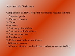 Revisão de Sistemas
Complemento da HDA. Registrar os sintomas negados também.
1) Sintomas gerais;
2) Cabeça e pescoço;
3) Tórax;
4) Abdome;
5) Sistema genitourinário;
6) Sistema hemolinfopoiético;
7) Sistema endócrino;
8) Metabolismo
9) Coluna vertebral e extremidades;
10) Sistema nervoso;
11) Exame psíquico e avaliação das condições emocionais (SN).
 