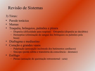 Revisão de Sistemas
3) Tórax:
• Parede torácica
• Mamas
• Traquéia, brônquios, pulmões e pleura
   – Dispnéia (dificuldade para respirar) Ortopnéia (dispnéia ao decúbito)
   – Hemoptise (eliminação de sangue dos brônquios ou pulmões pela
     boca)
• Diafragma e mediastino
• Coração e grandes vasos
   – Palpitação (percepção incômoda dos batimentos cardíacos)
   – Síncope (perda súbita e transitória da consciência - desmaio)
• Esôfago
   – Pirose (sensação de queimação retroesternal - azia)
 