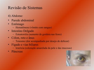 Revisão de Sistemas
4) Abdome:
• Parede abdominal
• Estômago
   – Hematêmese (vômito com sangue)
• Intestino Delgado
   – Esteatorréia (aumento de gordura nas fezes)
• Cólon, reto e ânus
   – Tenesmo (dor acompanhada por desejo de defecar)
• Fígado e vias biliares
   – Icterícia (coloração amarelada da pele e das mucosas)
• Pâncreas
 