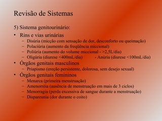 Revisão de Sistemas
5) Sistema genitourinário:
• Rins e vias urinárias
   –   Disúria (micção com sensação de dor, desconforto ou queimação)
   –   Polaciúria (aumento da freqüência miccional)
   –   Poliúria (aumento do volume miccional - >2,5L/dia)
   –   Oligúria (diurese <400mL/dia)       - Anúria (diurese <100mL/dia)
• Órgãos genitais masculinos
   – Priapismo (ereção persistente, dolorosa, sem desejo sexual)
• Órgãos genitais femininos
   –   Menarca (primeira menstruação)
   –   Amenorréia (ausência de menstruação em mais de 3 ciclos)
   –   Menorragia (perda excessiva de sangue durante a menstruação)
   –   Dispareunia (dor durante o coito)
 