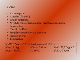 Geral
•   Aspecto geral
•   Atitude (“fáscies”)
•   Estado nutricional
•   Nível de consciência, atenção, orientação, memória
•   Peso e altura
•   Cálculo do IMC
•   Freqüência respiratória e cardíaca
•   Pressão arterial
•   Temperatura
REG, LOC, MUC, acianóticas e anictéricas.
Peso: 93 kg.     Altura: 1,83 m.        IMC: 27,77 kg/m2.
P.A.: 130x90.    T.: 36ºC.              F.R.: 20 mpm.
 
